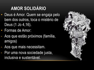 AMOR SOLIDÁRIO
• Deus é Amor. Quem se engaja pelo
bem dos outros, toca o mistério de
Deus (1 Jo 4,16).
• Formas de Amor:
- Aos que estão próximos (família,
amigos)
- Aos que mais necessitam.
- Por uma nova sociedade justa,
inclusiva e sustentável.
 