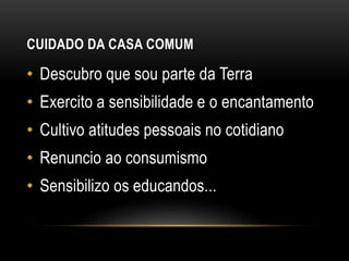 CUIDADO DA CASA COMUM
• Descubro que sou parte da Terra
• Exercito a sensibilidade e o encantamento
• Cultivo atitudes pessoais no cotidiano
• Renuncio ao consumismo
• Sensibilizo os educandos...
 