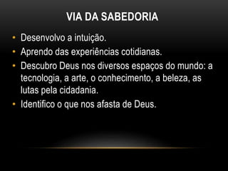 VIA DA SABEDORIA
• Desenvolvo a intuição.
• Aprendo das experiências cotidianas.
• Descubro Deus nos diversos espaços do mundo: a
tecnologia, a arte, o conhecimento, a beleza, as
lutas pela cidadania.
• Identifico o que nos afasta de Deus.
 