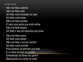 A CASA É SUA
• Não me falta cadeira
Não me falta sofá
Só falta você sentada na sala
Só falta você estar
Não me falta parede
E nela uma porta pra você entrar
Não me falta tapete
Só falta o seu pé descalço pra pisar
• Não me falta cama
Só falta você deitar
Não me falta o sol da manhã
Só falta você acordar
Pras janelas se abrirem pra mim
E o vento brincar no quintal
Embalando as flores do jardim
Balançando as cores no varal
 