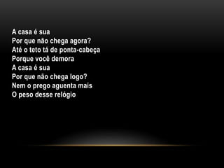 A casa é sua
Por que não chega agora?
Até o teto tá de ponta-cabeça
Porque você demora
A casa é sua
Por que não chega logo?
Nem o prego aguenta mais
O peso desse relógio
 
