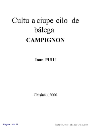 Cultu a ciupe cilo de
               bãlega
                  CAMPIGNON


                    Ioan PUIU




                   Chiºinãu, 2000




Pagina 1 din 27                http://www.afaceri-ok.com
 