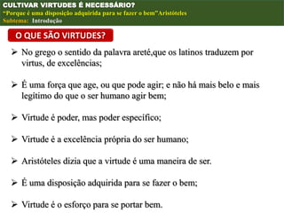 O QUE SÃO VIRTUDES?
 No grego o sentido da palavra areté,que os latinos traduzem por
virtus, de excelências;
 É uma força que age, ou que pode agir; e não há mais belo e mais
legítimo do que o ser humano agir bem;
 Virtude é poder, mas poder específico;
 Virtude é a excelência própria do ser humano;
 Aristóteles dizia que a virtude é uma maneira de ser.
 É uma disposição adquirida para se fazer o bem;
 Virtude é o esforço para se portar bem.
CULTIVAR VIRTUDES É NECESSÁRIO?
“Porque é uma disposição adquirida para se fazer o bem”Aristóteles
Subtema: Introdução
 