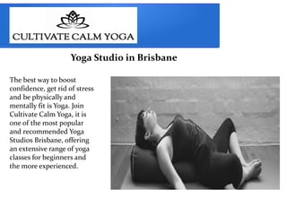 Yoga Studio in Brisbane
The best way to boost
confidence, get rid of stress
and be physically and
mentally fit is Yoga. Join
Cultivate Calm Yoga, it is
one of the most popular
and recommended Yoga
Studios Brisbane, offering
an extensive range of yoga
classes for beginners and
the more experienced.
 