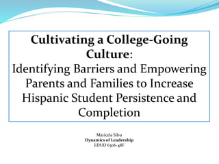 Cultivating a College-Going 
Culture: 
Identifying Barriers and Empowering 
Parents and Families to Increase 
Hispanic Student Persistence and 
Completion 
Maricela Silva 
Dynamics of Leadership 
EDUD 6306-48F 
 