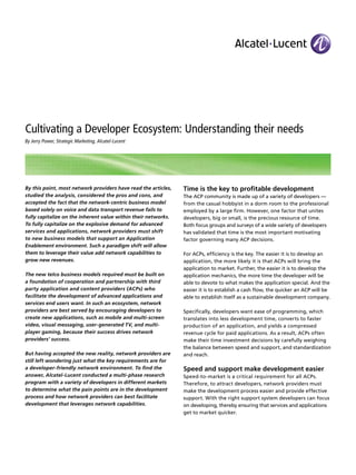 Cultivating a Developer Ecosystem: Understanding their needs
By Jerry Power, Strategic Marketing, Alcatel-Lucent
By this point, most network providers have read the articles,
studied the analysis, considered the pros and cons, and
accepted the fact that the network-centric business model
based solely on voice and data transport revenue fails to
fully capitalize on the inherent value within their networks.
To fully capitalize on the explosive demand for advanced
services and applications, network providers must shift
to new business models that support an Application
Enablement environment. Such a paradigm shift will allow
them to leverage their value add network capabilities to
grow new revenues.
The new telco business models required must be built on
a foundation of cooperation and partnership with third
party application and content providers (ACPs) who
facilitate the development of advanced applications and
services end users want. In such an ecosystem, network
providers are best served by encouraging developers to
create new applications, such as mobile and multi-screen
video, visual messaging, user-generated TV, and multi-
player gaming, because their success drives network
providers’ success.
But having accepted the new reality, network providers are
still left wondering just what the key requirements are for
a developer-friendly network environment. To find the
answer, Alcatel-Lucent conducted a multi-phase research
program with a variety of developers in different markets
to determine what the pain points are in the development
process and how network providers can best facilitate
development that leverages network capabilities.
Time is the key to profitable development
The ACP community is made up of a variety of developers —
from the casual hobbyist in a dorm room to the professional
employed by a large firm. However, one factor that unites
developers, big or small, is the precious resource of time.
Both focus groups and surveys of a wide variety of developers
has validated that time is the most important motivating
factor governing many ACP decisions.
For ACPs, efficiency is the key. The easier it is to develop an
application, the more likely it is that ACPs will bring the
application to market. Further, the easier it is to develop the
application mechanics, the more time the developer will be
able to devote to what makes the application special. And the
easier it is to establish a cash flow, the quicker an ACP will be
able to establish itself as a sustainable development company.
Specifically, developers want ease of programming, which
translates into less development time, converts to faster
production of an application, and yields a compressed
revenue cycle for paid applications. As a result, ACPs often
make their time investment decisions by carefully weighing
the balance between speed and support, and standardization
and reach.
Speed and support make development easier
Speed-to-market is a critical requirement for all ACPs.
Therefore, to attract developers, network providers must
make the development process easier and provide effective
support. With the right support system developers can focus
on developing, thereby ensuring that services and applications
get to market quicker.
 