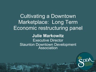 Cultivating a Downtown Marketplace:  Long Term Economic restructuring panel Julie Markowitz Executive Director Staunton Downtown Development Association 