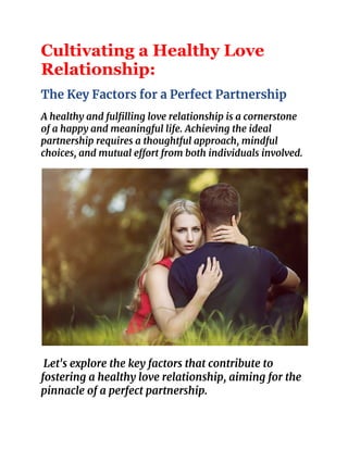 Cultivating a Healthy Love
Relationship:
The Key Factors for a Perfect Partnership
A healthy and fulfilling love relationship is a cornerstone
of a happy and meaningful life. Achieving the ideal
partnership requires a thoughtful approach, mindful
choices, and mutual effort from both individuals involved.
Let's explore the key factors that contribute to
fostering a healthy love relationship, aiming for the
pinnacle of a perfect partnership.
 