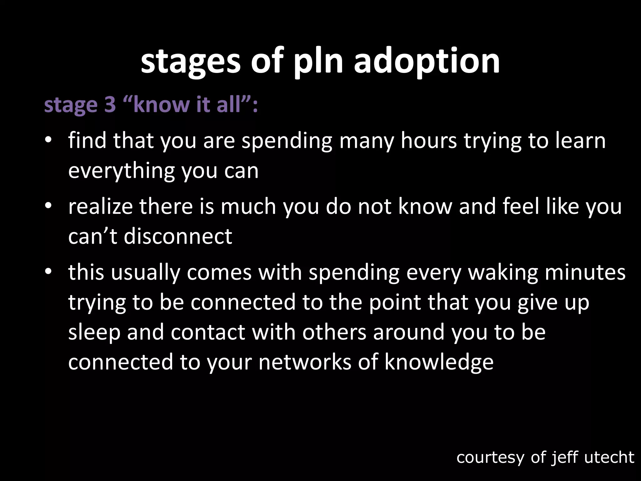 stages of pln adoptionstage 3 “know it all”:find that you are spending many hours trying to learn everything you canrealize there is much you do not know and feel like you can’t disconnectthis usually comes with spending every waking minutes trying to be connected to the point that you give up sleep and contact with others around you to be connected to your networks of knowledgecourtesy of jeffutecht