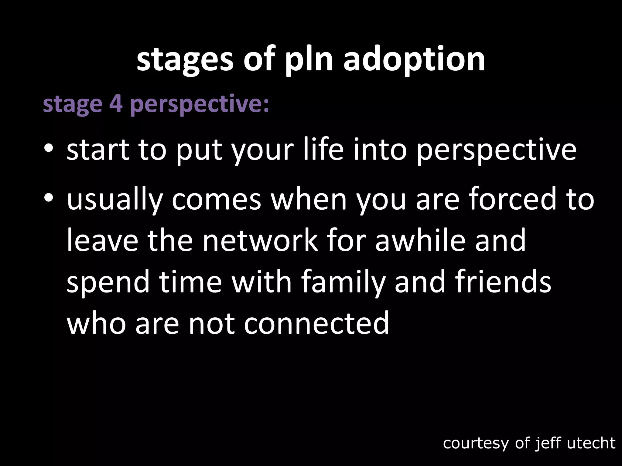 stages of pln adoptionstage 4 perspective:start to put your life into perspective usually comes when you are forced to leave the network for awhile and spend time with family and friends who are not connectedcourtesy of jeffutecht