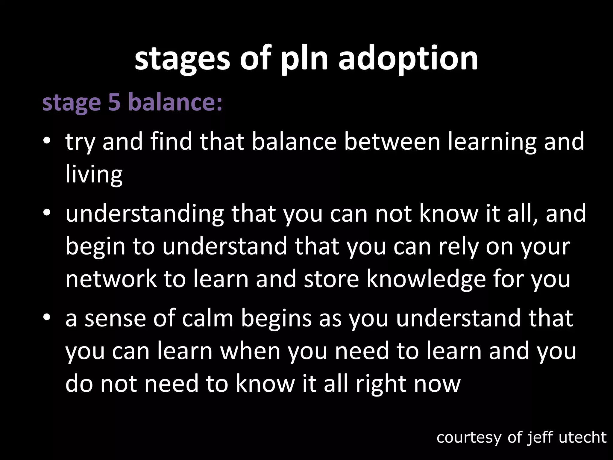stages of pln adoptionstage 5 balance:try and find that balance between learning and livingunderstanding that you can not know it all, and begin to understand that you can rely on your network to learn and store knowledge for you a sense of calm begins as you understand that you can learn when you need to learn and you do not need to know it all right nowcourtesy of jeffutecht