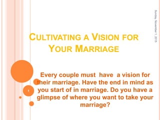 CULTIVATING A VISION FOR
YOUR MARRIAGE
Every couple must have a vision for
their marriage. Have the end in mind as
you start of in marriage. Do you have a
glimpse of where you want to take your
marriage?
Sunday,November1,2015
1
 