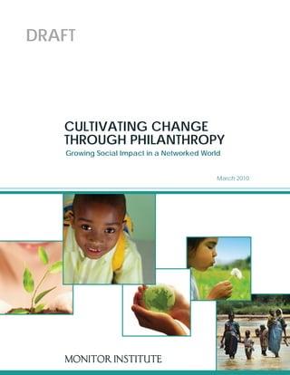 DRAFT




   CULTIVATING CHANGE
   THROUGH PHILANTHROPY
    Growing Social Impact in a Networked World


                                             March 2010




   MONITOR INSTITUTE
 