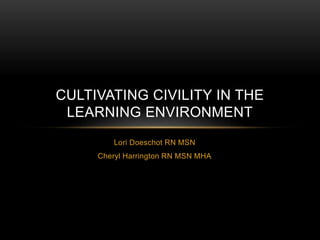 CULTIVATING CIVILITY IN THE 
LEARNING ENVIRONMENT 
Lori Doeschot RN MSN 
Cheryl Harrington RN MSN MHA 
 