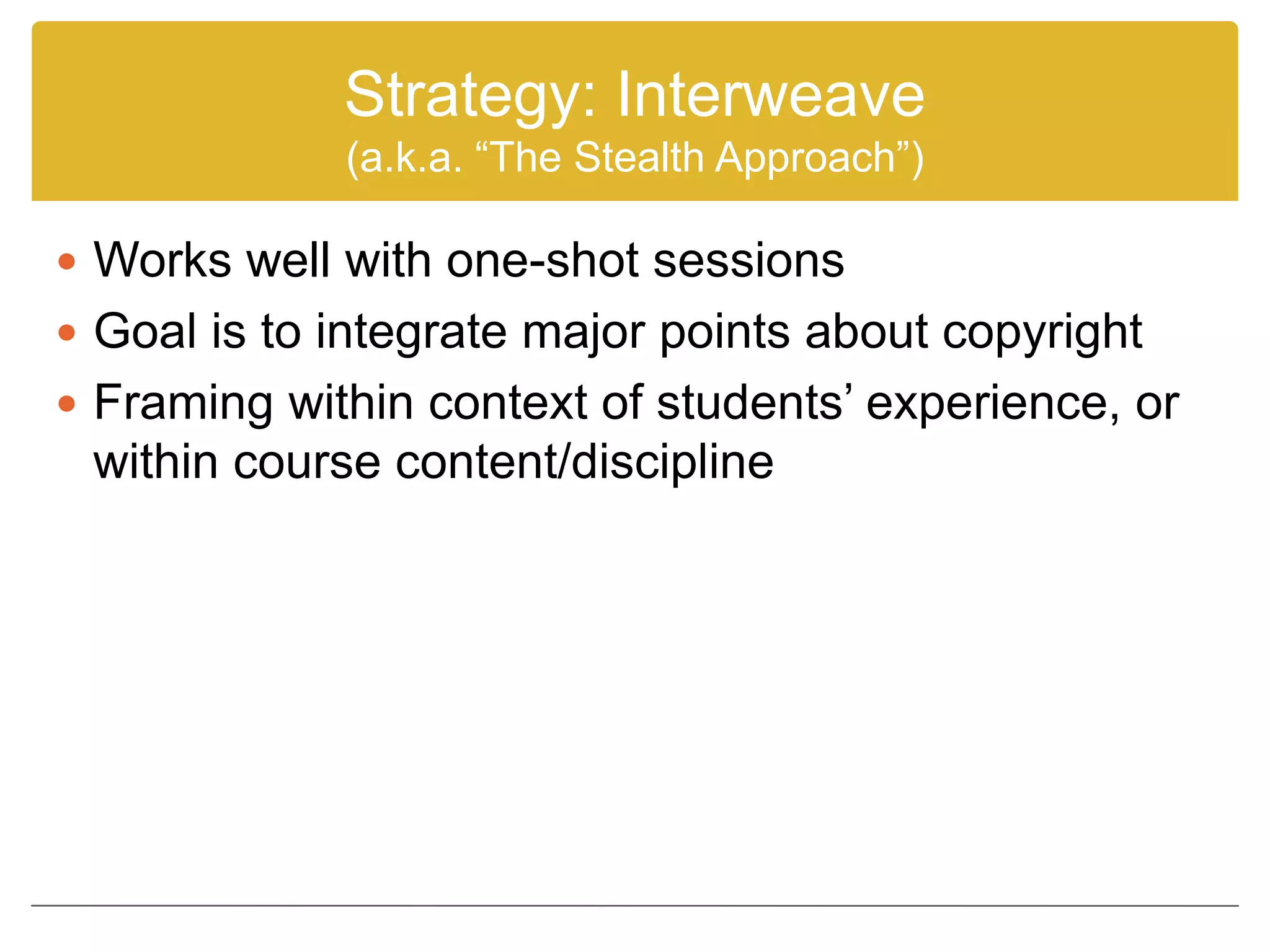Strategy: Interweave
(a.k.a. “The Stealth Approach”)
 Works well with one-shot sessions
 Goal is to integrate major points about copyright
 Framing within context of students’ experience, or
within course content/discipline
 