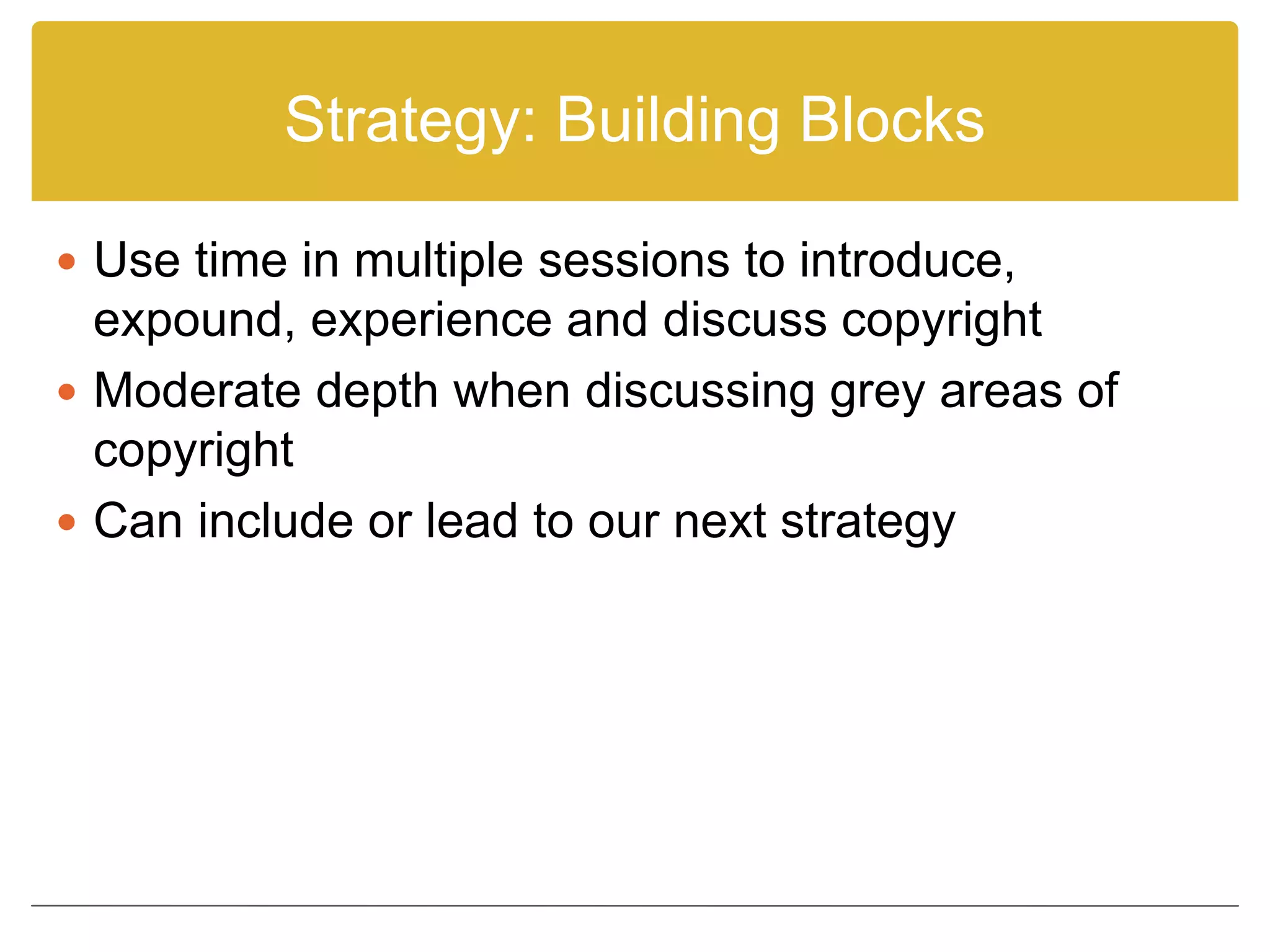 Strategy: Building Blocks
 Use time in multiple sessions to introduce,
expound, experience and discuss copyright
 Moderate depth when discussing grey areas of
copyright
 Can include or lead to our next strategy
 