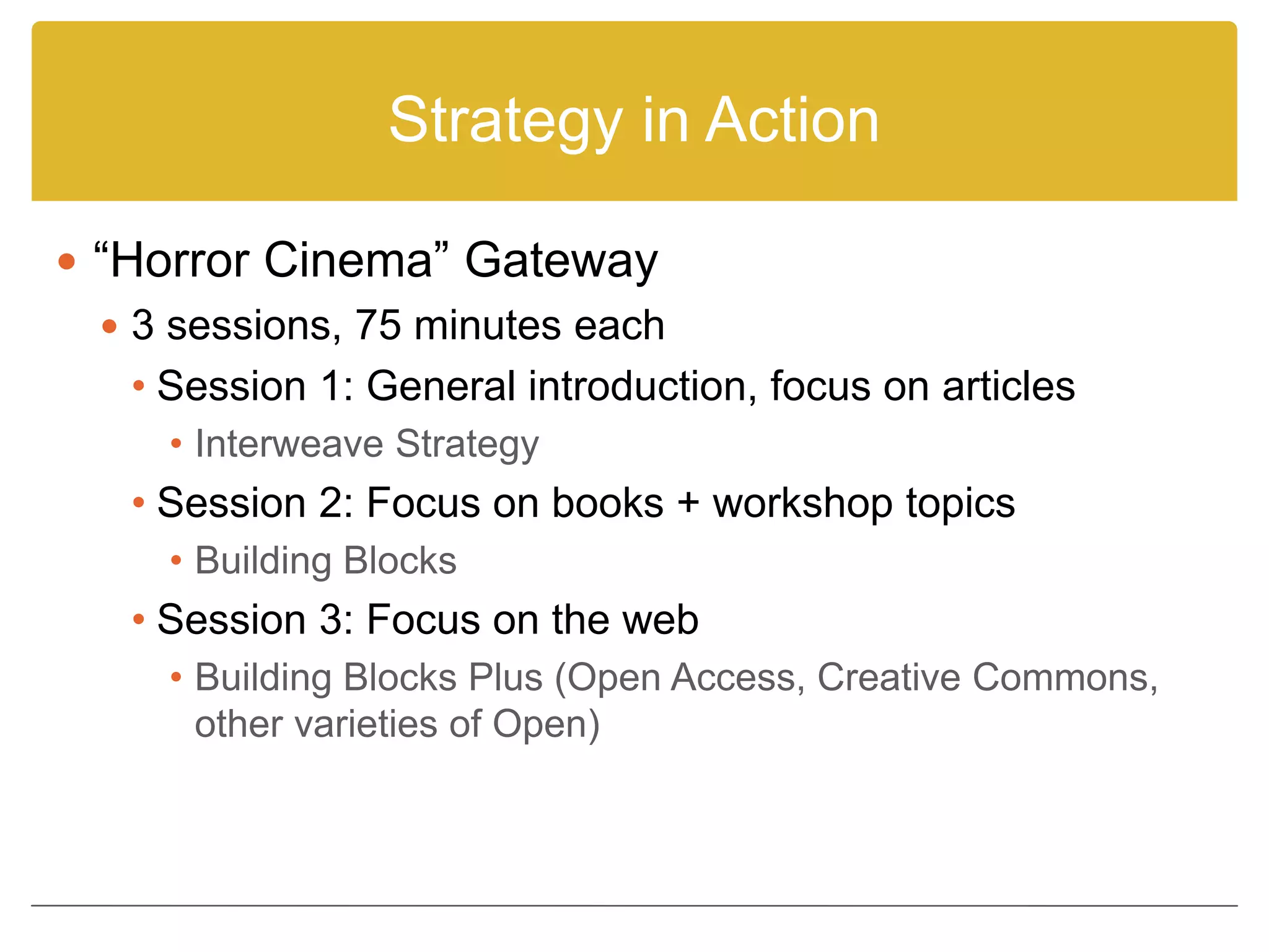 Strategy in Action
 “Horror Cinema” Gateway
 3 sessions, 75 minutes each
• Session 1: General introduction, focus on articles
• Interweave Strategy
• Session 2: Focus on books + workshop topics
• Building Blocks
• Session 3: Focus on the web
• Building Blocks Plus (Open Access, Creative Commons,
other varieties of Open)
 
