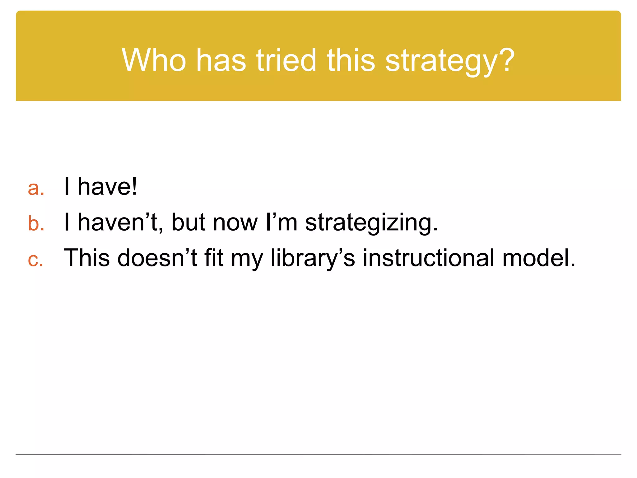Who has tried this strategy?
a. I have!
b. I haven’t, but now I’m strategizing.
c. This doesn’t fit my library’s instructional model.
 