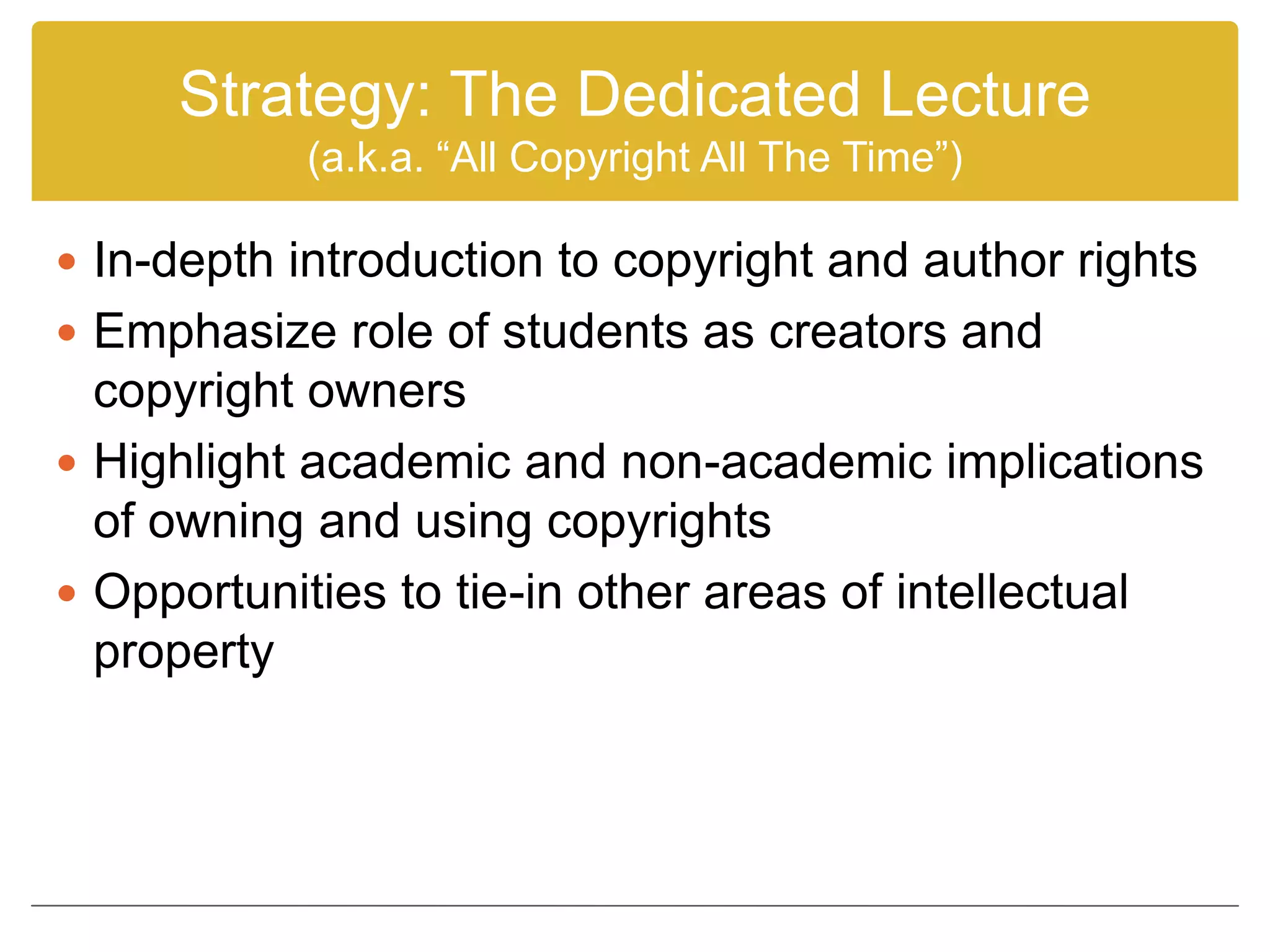 Strategy: The Dedicated Lecture
(a.k.a. “All Copyright All The Time”)
 In-depth introduction to copyright and author rights
 Emphasize role of students as creators and
copyright owners
 Highlight academic and non-academic implications
of owning and using copyrights
 Opportunities to tie-in other areas of intellectual
property
 