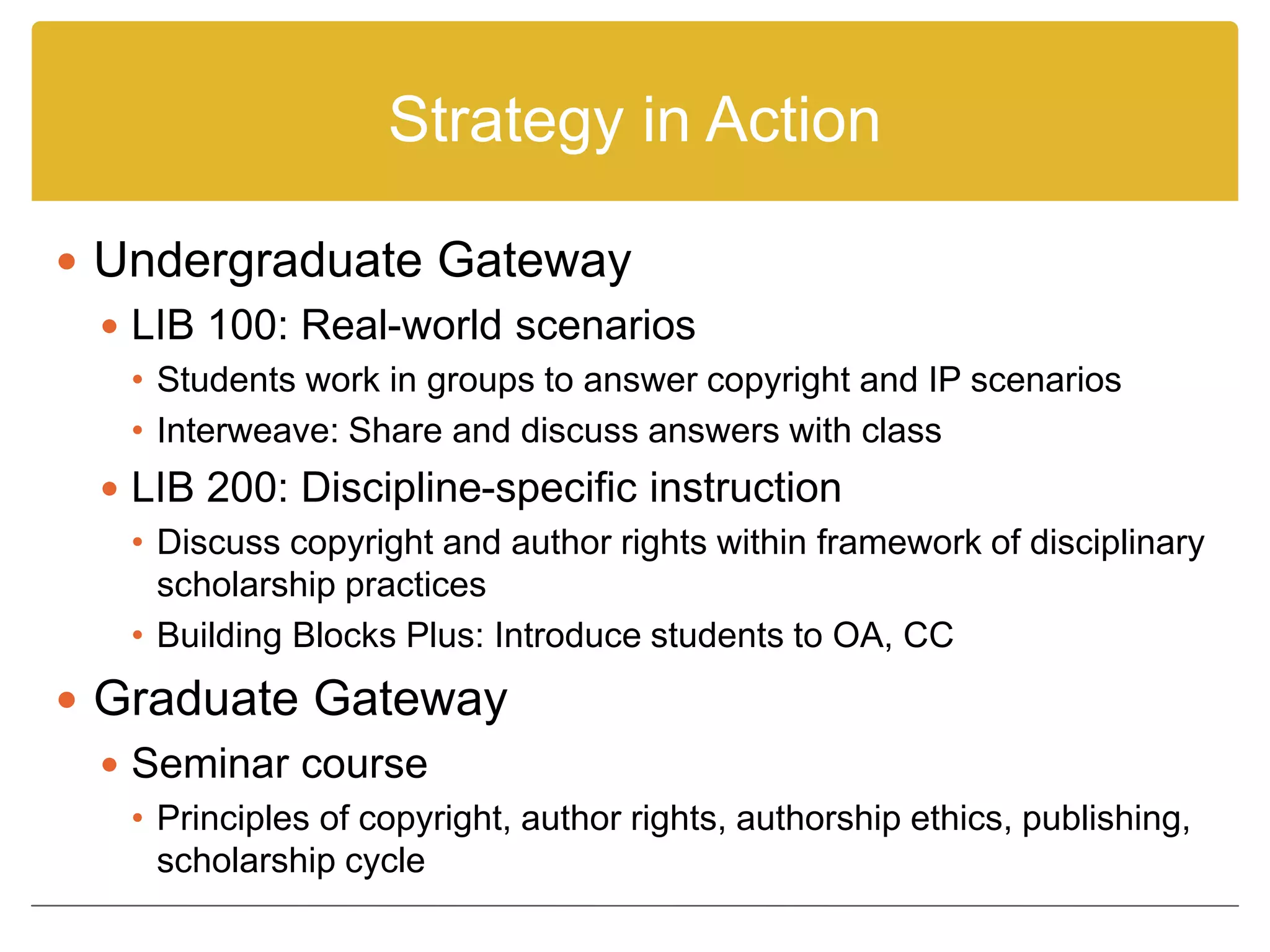 Strategy in Action
 Undergraduate Gateway
 LIB 100: Real-world scenarios
• Students work in groups to answer copyright and IP scenarios
• Interweave: Share and discuss answers with class
 LIB 200: Discipline-specific instruction
• Discuss copyright and author rights within framework of disciplinary
scholarship practices
• Building Blocks Plus: Introduce students to OA, CC
 Graduate Gateway
 Seminar course
• Principles of copyright, author rights, authorship ethics, publishing,
scholarship cycle
 