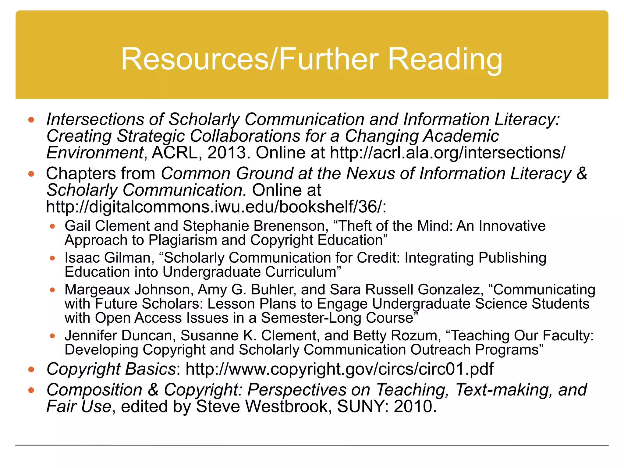 Resources/Further Reading
 Intersections of Scholarly Communication and Information Literacy:
Creating Strategic Collaborations for a Changing Academic
Environment, ACRL, 2013. Online at http://acrl.ala.org/intersections/
 Chapters from Common Ground at the Nexus of Information Literacy &
Scholarly Communication. Online at
http://digitalcommons.iwu.edu/bookshelf/36/:
 Gail Clement and Stephanie Brenenson, “Theft of the Mind: An Innovative
Approach to Plagiarism and Copyright Education”
 Isaac Gilman, “Scholarly Communication for Credit: Integrating Publishing
Education into Undergraduate Curriculum”
 Margeaux Johnson, Amy G. Buhler, and Sara Russell Gonzalez, “Communicating
with Future Scholars: Lesson Plans to Engage Undergraduate Science Students
with Open Access Issues in a Semester-Long Course”
 Jennifer Duncan, Susanne K. Clement, and Betty Rozum, “Teaching Our Faculty:
Developing Copyright and Scholarly Communication Outreach Programs”
 Copyright Basics: http://www.copyright.gov/circs/circ01.pdf
 Composition & Copyright: Perspectives on Teaching, Text-making, and
Fair Use, edited by Steve Westbrook, SUNY: 2010.
 