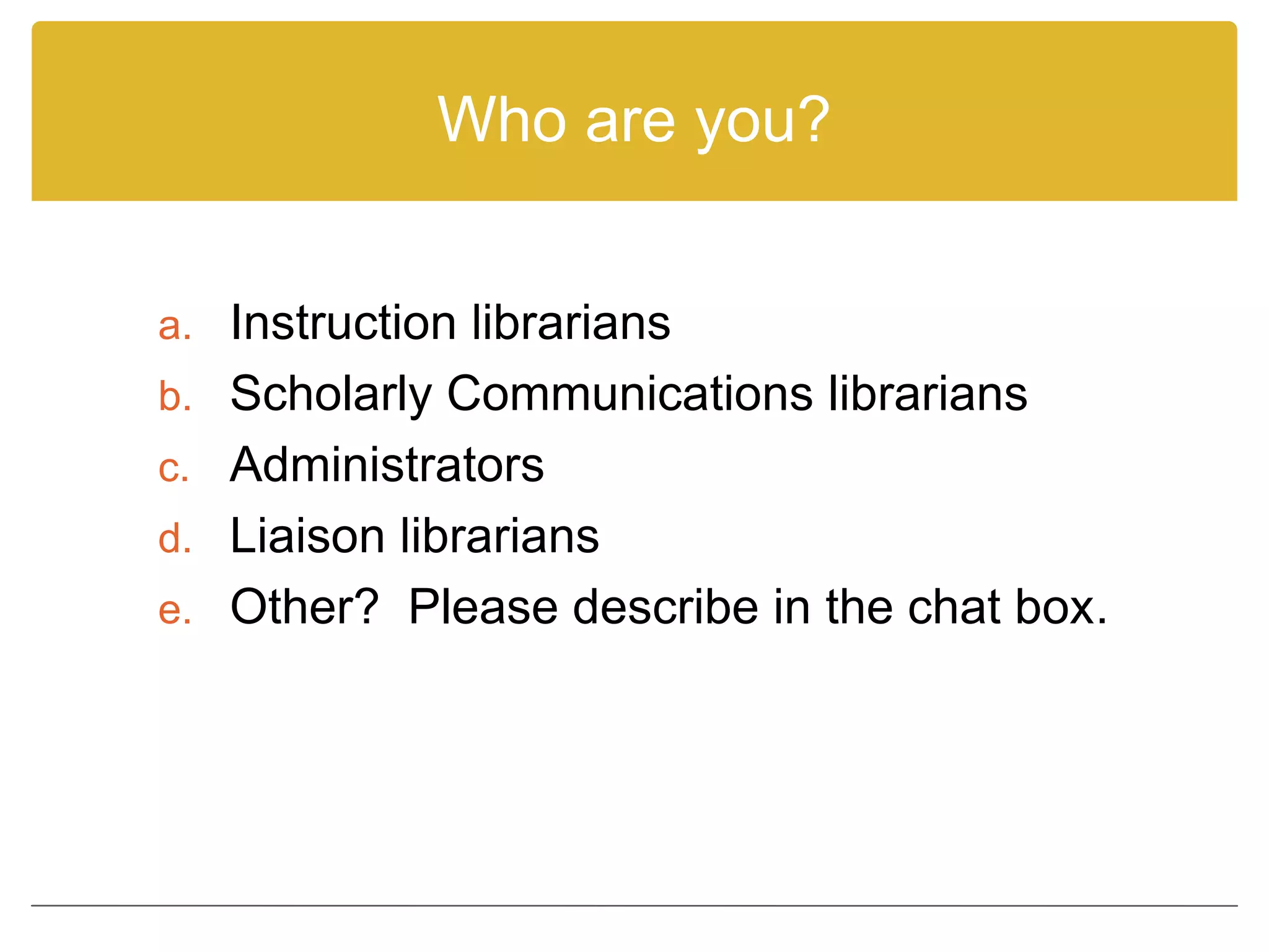Who are you?
a. Instruction librarians
b. Scholarly Communications librarians
c. Administrators
d. Liaison librarians
e. Other? Please describe in the chat box.
 