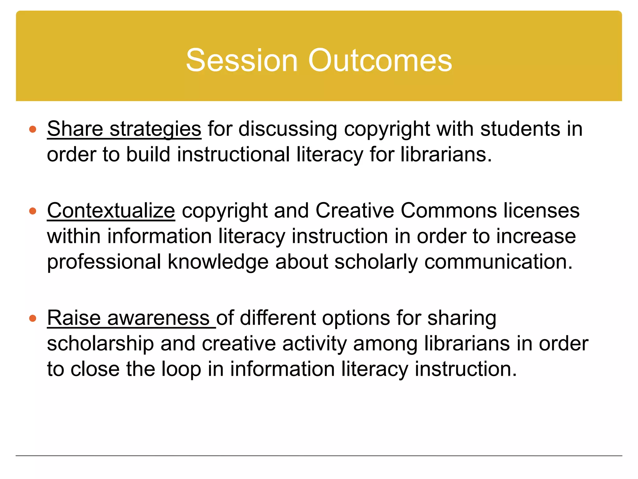 Session Outcomes
 Share strategies for discussing copyright with students in
order to build instructional literacy for librarians.
 Contextualize copyright and Creative Commons licenses
within information literacy instruction in order to increase
professional knowledge about scholarly communication.
 Raise awareness of different options for sharing
scholarship and creative activity among librarians in order
to close the loop in information literacy instruction.
 