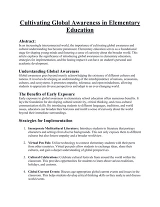 Cultivating Global Awareness in Elementary
Education
Abstract:
In an increasingly interconnected world, the importance of cultivating global awareness and
cultural understanding has become paramount. Elementary education serves as a foundational
stage for shaping young minds and fostering a sense of curiosity about the broader world. This
article explores the significance of introducing global awareness in elementary education,
strategies for implementation, and the lasting impact it can have on student's personal and
academic development.
Understanding Global Awareness
Global awareness goes beyond merely acknowledging the existence of different cultures and
nations. It involves developing an understanding of the interdependence of nations, economies,
cultures, and ecosystems. It promotes empathy, tolerance, and open-mindedness, allowing
students to appreciate diverse perspectives and adapt to an ever-changing world.
The Benefits of Early Exposure
Early exposure to global awareness in elementary school education offers numerous benefits. It
lays the foundation for developing cultural sensitivity, critical thinking, and cross-cultural
communication skills. By introducing students to different languages, traditions, and world
issues, educators can broaden their horizons and instill a sense of curiosity about the world
beyond their immediate surroundings.
Strategies for Implementation
1. Incorporate Multicultural Literature: Introduce students to literature that portrays
characters and settings from diverse backgrounds. This not only exposes them to different
cultures but also fosters empathy and a broader worldview.
2. Virtual Pen Pals: Utilize technology to connect elementary students with their peers
from other countries. Virtual pen pals allow students to exchange ideas, share their
cultures, and gain a deeper understanding of global perspectives.
3. Cultural Celebrations: Celebrate cultural festivals from around the world within the
classroom. This provides opportunities for students to learn about various traditions,
holidays, and customs.
4. Global Current Events: Discuss age-appropriate global current events and issues in the
classroom. This helps students develop critical thinking skills as they analyze and discuss
world events.
 