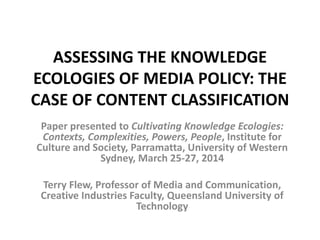 ASSESSING THE KNOWLEDGE
ECOLOGIES OF MEDIA POLICY: THE
CASE OF CONTENT CLASSIFICATION
Paper presented to Cultivating Knowledge Ecologies:
Contexts, Complexities, Powers, People, Institute for
Culture and Society, Parramatta, University of Western
Sydney, March 25-27, 2014
Terry Flew, Professor of Media and Communication,
Creative Industries Faculty, Queensland University of
Technology
 
