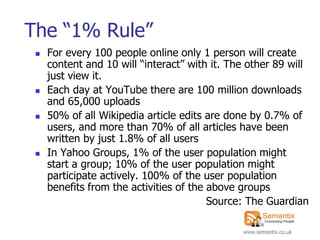 The “1% Rule”
    For every 100 people online only 1 person will create
     content and 10 will “interact” with it. The other 89 will
     just view it.
    Each day at YouTube there are 100 million downloads
     and 65,000 uploads
    50% of all Wikipedia article edits are done by 0.7% of
     users, and more than 70% of all articles have been
     written by just 1.8% of all users
    In Yahoo Groups, 1% of the user population might
     start a group; 10% of the user population might
     participate actively. 100% of the user population
     benefits from the activities of the above groups
                                         Source: The Guardian

                                               www.semantix.co.uk
 