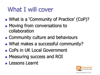 What I will cover
   What is a „Community of Practice‟ (CoP)?
   Moving from conversations to
    collaboration
   Community culture and behaviours
   What makes a successful community?
   CoPs in UK Local Government
   Measuring success and ROI
   Lessons Learnt
                                     www.semantix.co.uk
 