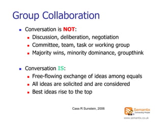 Group Collaboration
    Conversation is NOT:
       Discussion, deliberation, negotiation

       Committee, team, task or working group

       Majority wins, minority dominance, groupthink




    Conversation IS:
       Free-flowing exchange of ideas among equals

       All ideas are solicited and are considered

       Best ideas rise to the top




                        Cass R Sunstein, 2006

                                                www.semantix.co.uk
 