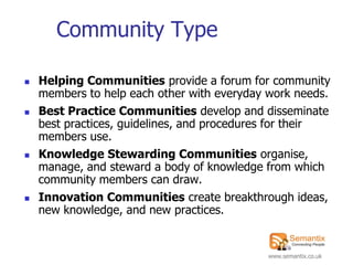 Community Type

   Helping Communities provide a forum for community
    members to help each other with everyday work needs.
   Best Practice Communities develop and disseminate
    best practices, guidelines, and procedures for their
    members use.
   Knowledge Stewarding Communities organise,
    manage, and steward a body of knowledge from which
    community members can draw.
   Innovation Communities create breakthrough ideas,
    new knowledge, and new practices.


                                            www.semantix.co.uk
 