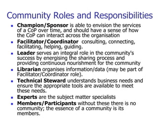 Community Roles and Responsibilities
   Champion/Sponsor is able to envision the services
    of a CoP over time, and should have a sense of how
    the CoP can interact across the organisation
   Facilitator/Coordinator consulting, connecting,
    facilitating, helping, guiding.
   Leader serves an integral role in the community's
    success by energising the sharing process and
    providing continuous nourishment for the community
   Librarian organises information/data (may be part of
    Facilitator/Coordinator role).
   Technical Steward understands business needs and
    ensure the appropriate tools are available to meet
    these needs.
   Experts are the subject matter specialists
   Members/Participants without these there is no
    community; the essence of a community is its
    members.
 