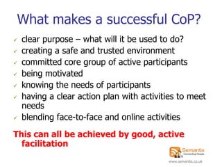 What makes a successful CoP?
   clear purpose – what will it be used to do?
   creating a safe and trusted environment
   committed core group of active participants
   being motivated
   knowing the needs of participants
   having a clear action plan with activities to meet
    needs
   blending face-to-face and online activities
This can all be achieved by good, active
  facilitation
                                           www.semantix.co.uk
 