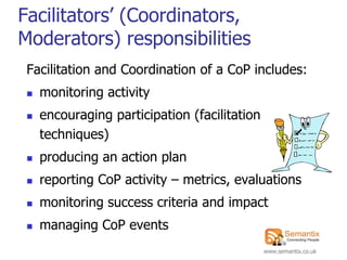 Facilitators‟ (Coordinators,
Moderators) responsibilities
 Facilitation and Coordination of a CoP includes:
    monitoring activity
    encouraging participation (facilitation
     techniques)
    producing an action plan
    reporting CoP activity – metrics, evaluations
    monitoring success criteria and impact
    managing CoP events
                                               www.semantix.co.uk
 