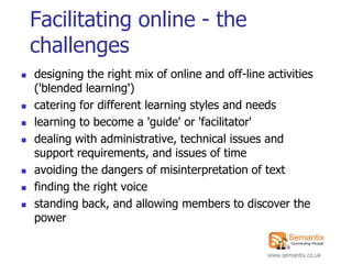Facilitating online - the
    challenges
   designing the right mix of online and off-line activities
    ('blended learning')
   catering for different learning styles and needs
   learning to become a 'guide' or 'facilitator'
   dealing with administrative, technical issues and
    support requirements, and issues of time
   avoiding the dangers of misinterpretation of text
   finding the right voice
   standing back, and allowing members to discover the
    power


                                                   www.semantix.co.uk
 