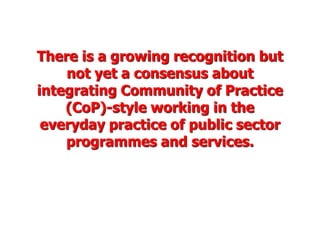 There is a growing recognition but
    not yet a consensus about
integrating Community of Practice
    (CoP)-style working in the
 everyday practice of public sector
    programmes and services.
 