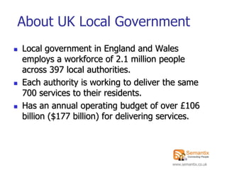 About UK Local Government
   Local government in England and Wales
    employs a workforce of 2.1 million people
    across 397 local authorities.
   Each authority is working to deliver the same
    700 services to their residents.
   Has an annual operating budget of over £106
    billion ($177 billion) for delivering services.




                                           www.semantix.co.uk
 