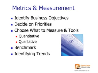 Metrics & Measurement
   Identify Business Objectives
   Decide on Priorities
   Choose What to Measure & Tools
       Quantitative
       Qualitative
   Benchmark
   Identifying Trends


                                www.semantix.co.uk
 
