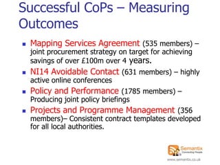 Successful CoPs – Measuring
Outcomes
   Mapping Services Agreement (535 members) –
    joint procurement strategy on target for achieving
    savings of over £100m over 4 years.
   NI14 Avoidable Contact (631 members) – highly
    active online conferences
   Policy and Performance (1785 members) –
    Producing joint policy briefings
   Projects and Programme Management (356
    members)– Consistent contract templates developed
    for all local authorities.



                                              www.semantix.co.uk
 