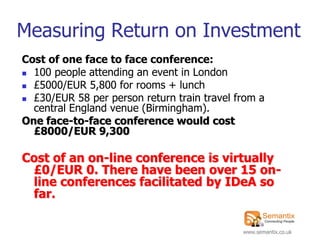 Measuring Return on Investment
Cost of one face to face conference:
 100 people attending an event in London
 £5000/EUR 5,800 for rooms + lunch

 £30/EUR 58 per person return train travel from a
  central England venue (Birmingham).
One face-to-face conference would cost
  £8000/EUR 9,300

Cost of an on-line conference is virtually
 £0/EUR 0. There have been over 15 on-
 line conferences facilitated by IDeA so
 far.

                                             www.semantix.co.uk
 