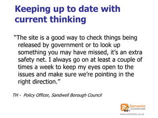 Keeping up to date with
 current thinking
“The site is a good way to check things being
 released by government or to look up
 something you may have missed, it‟s an extra
 safety net. I always go on at least a couple of
 times a week to keep my eyes open to the
 issues and make sure we‟re pointing in the
 right direction.”

TH - Policy Officer, Sandwell Borough Council


                                                www.semantix.co.uk
 