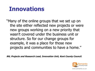 Innovations
“Many of the online groups that we set up on
  the site either reflected new projects or were
  new groups working on a new priority that
  wasn‟t covered under the business unit or
  structure. So for our change groups for
  example, it was a place for those new
  projects and communities to have a home.”

NH, Projects and Research Lead, Innovation Unit, Kent County Council.




                                                            www.semantix.co.uk
 