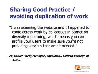 Sharing Good Practice /
 avoiding duplication of work
“I was scanning the website and I happened to
  come across work by colleagues in Barnet on
  diversity monitoring, which means you can
  profile your users to make sure you‟re not
  providing services that aren‟t needed.”

DB, Senior Policy Manager (equalities), London Borough of
  Sutton.


                                              www.semantix.co.uk
 