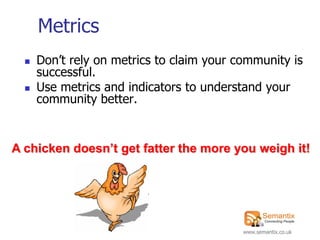Metrics
     Don‟t rely on metrics to claim your community is
      successful.
     Use metrics and indicators to understand your
      community better.


A chicken doesn’t get fatter the more you weigh it!




                                           www.semantix.co.uk
 