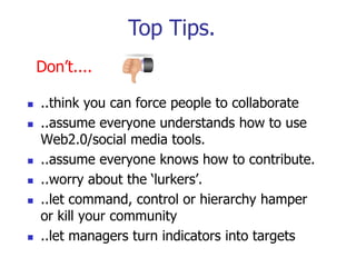Top Tips.
    Don‟t....

   ..think you can force people to collaborate
   ..assume everyone understands how to use
    Web2.0/social media tools.
   ..assume everyone knows how to contribute.
   ..worry about the „lurkers‟.
   ..let command, control or hierarchy hamper
    or kill your community
   ..let managers turn indicators into targets
 