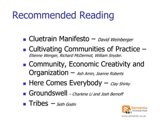 Recommended Reading

    Cluetrain Manifesto – David Weinberger
    Cultivating Communities of Practice –
     Etienne Wenger, Richard McDermot, William Snyder.

    Community, Economic Creativity and
     Organization – Ash Amin, Joanne Roberts
    Here Comes Everybody – Clay Shirky
    Groundswell – Charlene Li and Josh Bernoff
    Tribes – Seth Godin
                                                     www.semantix.co.uk
 