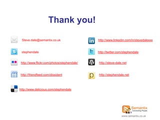 Thank you!

 Steve.dale@semantix.co.uk                  http://www.linkedin.com/in/stevedalexxx


 stephendale                                http://twitter.com/stephendale


http://www.flickr.com/photos/stephendale/   http://steve-dale.net


http://friendfeed.com/dissident             http://stephendale.net



http://www.delicious.com/stephendale




                                                             www.semantix.co.uk
 