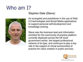 Who am I? An evangelist and practitioner in the use of Web 2.0 technologies and Social Media applications to support personal self-development and knowledge sharing. Steve was the business lead and information architect for the community of practice platform currently deployed across the UK local government sector, the largest professional network of its type, and continues to play a key role in the support of virtual communities of practice for value creation in public services.   Stephen Dale (Steve) 